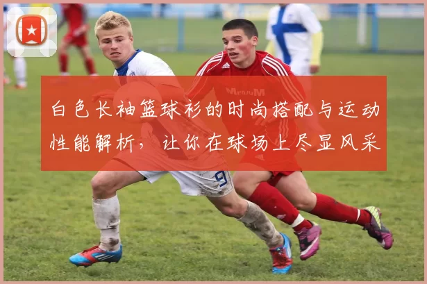 白色长袖篮球衫的时尚搭配与运动性能解析，让你在球场上尽显风采