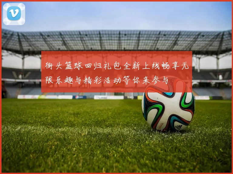 街头篮球回归礼包全新上线畅享无限乐趣与精彩活动等你来参与