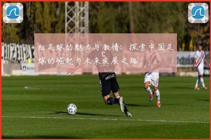 红足球的魅力与激情：探索中国足球的崛起与未来发展之路