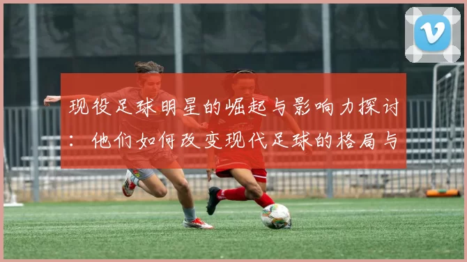 现役足球明星的崛起与影响力探讨：他们如何改变现代足球的格局与未来发展