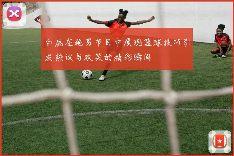 白鹿在跑男节目中展现篮球技巧引发热议与欢笑的精彩瞬间